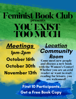 Feminist Book Club presents: You Exist Too Much. Meetings will be held from 1pm to 2pm on October 16th, October 30th, and November 13th in the Community Room. Come meet new people and discuss a new book with the Women's Center! Whether you are an avid reader or want to start reading for leisure, you are welcomed! The First ten participants will get a free book copy. 